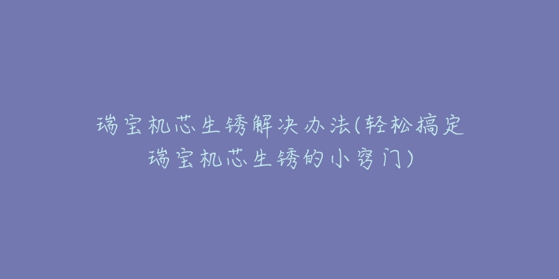 瑞宝机芯生锈解决办法(轻松搞定瑞宝机芯生锈的小窍门)-名表号 瑞宝机芯生锈解决办法(轻松搞定瑞宝机芯生锈的小窍门)