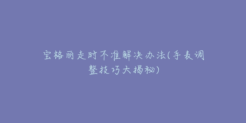宝格丽走时不准解决办法(手表调整技巧大揭秘)-名表号 宝格丽走时不准解决办法(手表调整技巧大揭秘)