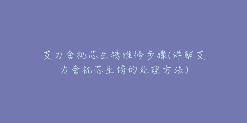 艾力舍机芯生锈维修步骤(详解艾力舍机芯生锈的处理方法)-名表号 艾力舍机芯生锈维修步骤(详解艾力舍机芯生锈的处理方法)