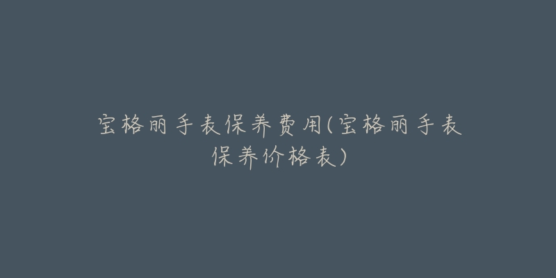 宝格丽手表保养费用(宝格丽手表保养价格表)-名表号 宝格丽手表保养费用(宝格丽手表保养价格表)