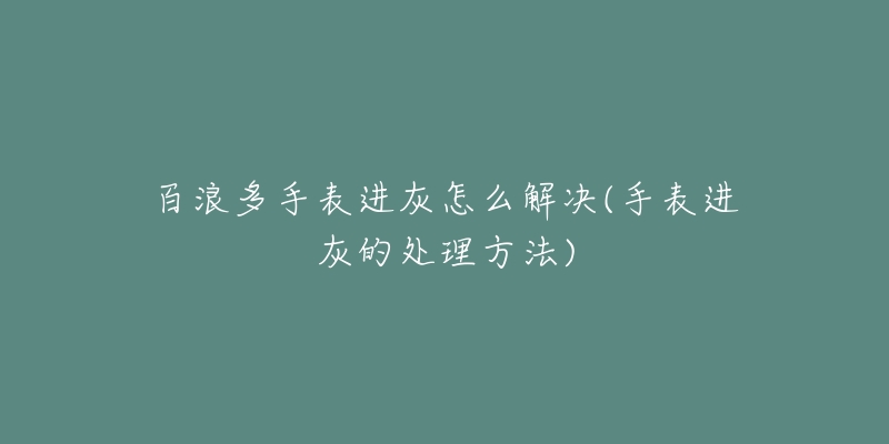百浪多手表进灰怎么解决(手表进灰的处理方法)-名表号 百浪多手表进灰怎么解决(手表进灰的处理方法)