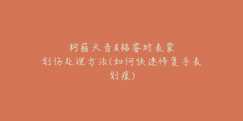 柯籁天音&格睿时表蒙划伤处理方法(如何快速修复手表划痕)-名表号 柯籁天音&格睿时表蒙划伤处理方法(如何快速修复手表划痕)