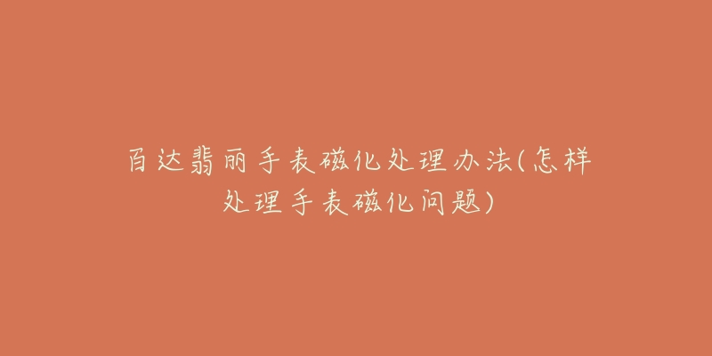 百达翡丽手表磁化处理办法(怎样处理手表磁化问题)-名表号 百达翡丽手表磁化处理办法(怎样处理手表磁化问题)