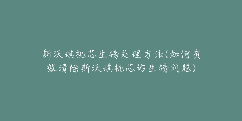 斯沃琪机芯生锈处理方法(如何有效清除斯沃琪机芯的生锈问题)-名表号 斯沃琪机芯生锈处理方法(如何有效清除斯沃琪机芯的生锈问题)