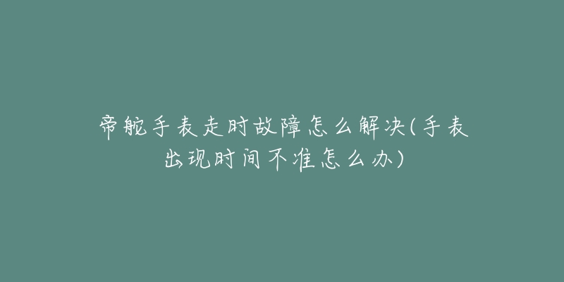 帝舵手表走时故障怎么解决(手表出现时间不准怎么办)-名表号 帝舵手表走时故障怎么解决(手表出现时间不准怎么办)