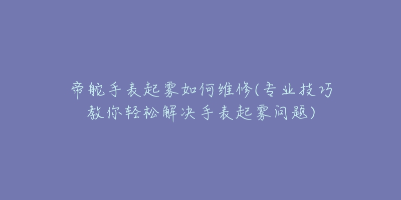 帝舵手表起雾如何维修(专业技巧教你轻松解决手表起雾问题)-名表号 帝舵手表起雾如何维修(专业技巧教你轻松解决手表起雾问题)