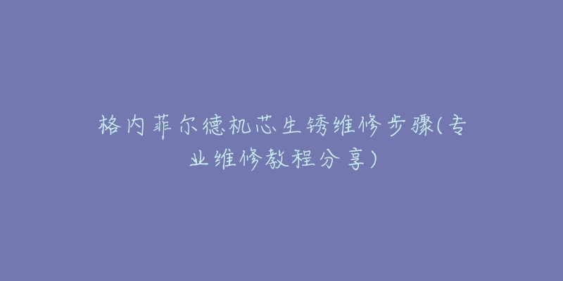 格内菲尔德机芯生锈维修步骤(专业维修教程分享)-名表号 格内菲尔德机芯生锈维修步骤(专业维修教程分享)
