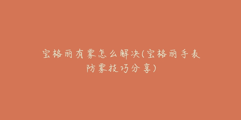 宝格丽有雾怎么解决(宝格丽手表防雾技巧分享)-名表号 宝格丽有雾怎么解决(宝格丽手表防雾技巧分享)