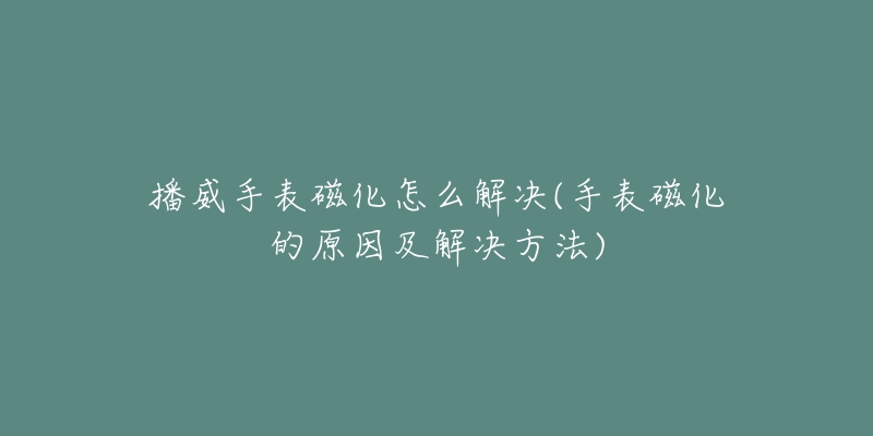 播威手表磁化怎么解决(手表磁化的原因及解决方法)-名表号 播威手表磁化怎么解决(手表磁化的原因及解决方法)
