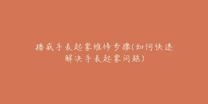 播威手表起雾维修步骤(如何快速解决手表起雾问题)-名表号 播威手表起雾维修步骤(如何快速解决手表起雾问题)