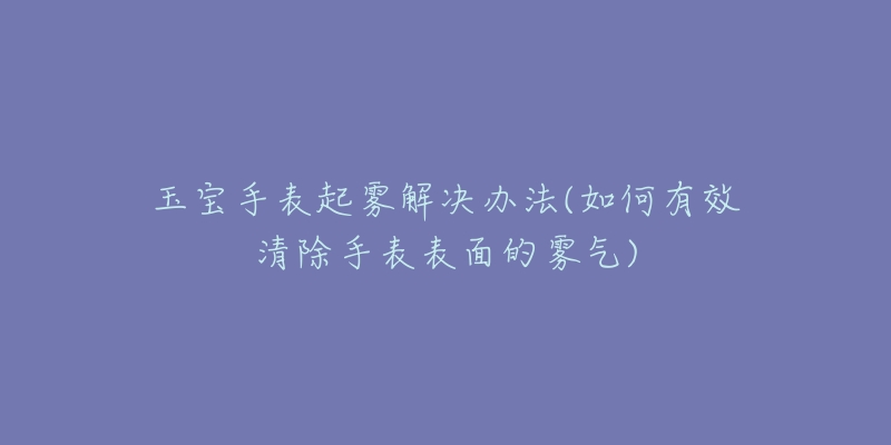 玉宝手表起雾解决办法(如何有效清除手表表面的雾气)-名表号 玉宝手表起雾解决办法(如何有效清除手表表面的雾气)