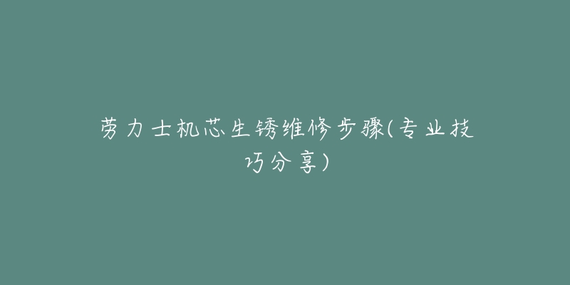 劳力士机芯生锈维修步骤(专业技巧分享)-名表号 劳力士机芯生锈维修步骤(专业技巧分享)