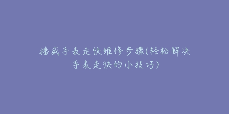 播威手表走快维修步骤(轻松解决手表走快的小技巧)-名表号 播威手表走快维修步骤(轻松解决手表走快的小技巧)