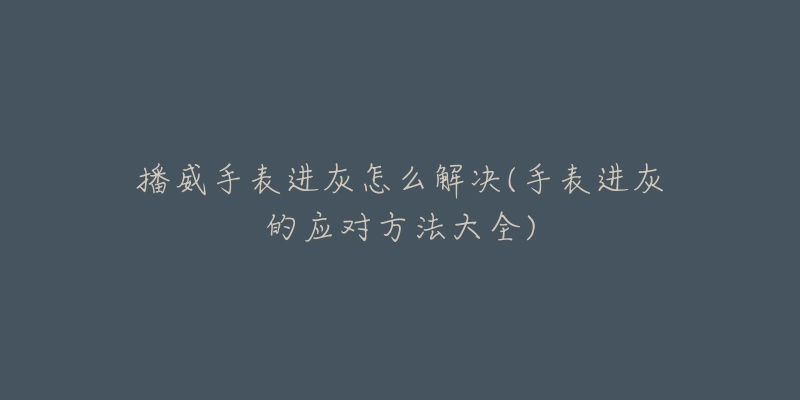播威手表进灰怎么解决(手表进灰的应对方法大全)-名表号 播威手表进灰怎么解决(手表进灰的应对方法大全)