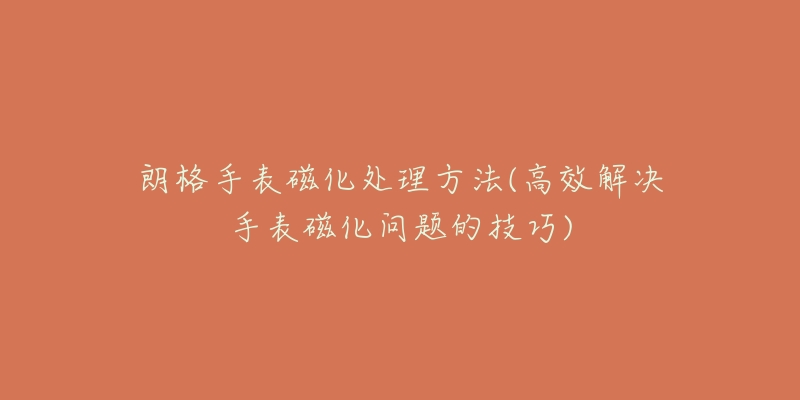 朗格手表磁化处理方法(高效解决手表磁化问题的技巧)-名表号 朗格手表磁化处理方法(高效解决手表磁化问题的技巧)