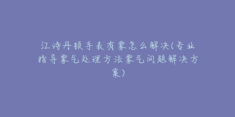 江诗丹顿手表有雾怎么解决(专业指导雾气处理方法雾气问题解决方案)-名表号 江诗丹顿手表有雾怎么解决(专业指导雾气处理方法雾气问题解决方案)