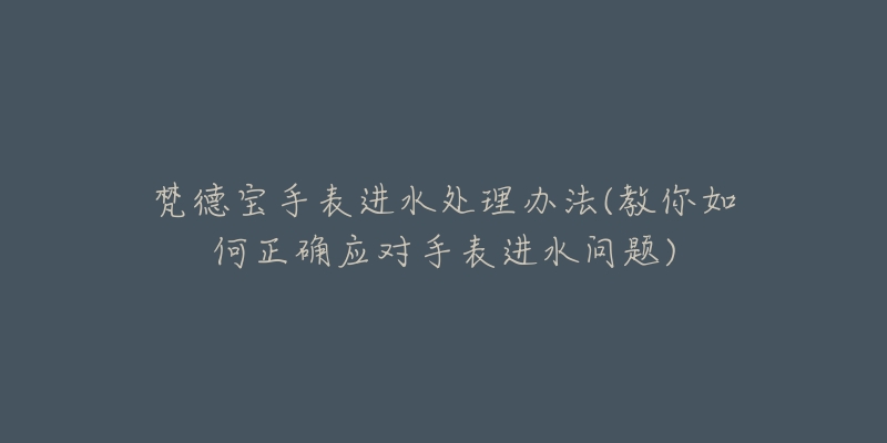 梵德宝手表进水处理办法(教你如何正确应对手表进水问题)-名表号 梵德宝手表进水处理办法(教你如何正确应对手表进水问题)