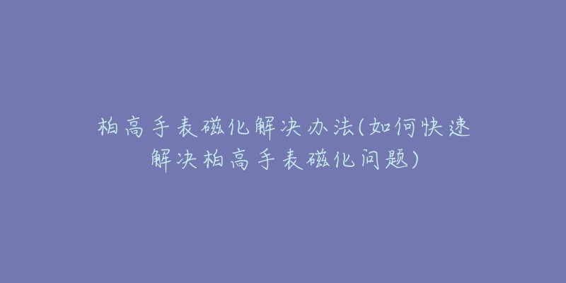 柏高手表磁化解决办法(如何快速解决柏高手表磁化问题)-名表号 柏高手表磁化解决办法(如何快速解决柏高手表磁化问题)