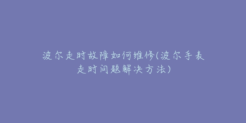 波尔走时故障如何维修(波尔手表走时问题解决方法)-名表号 波尔走时故障如何维修(波尔手表走时问题解决方法)