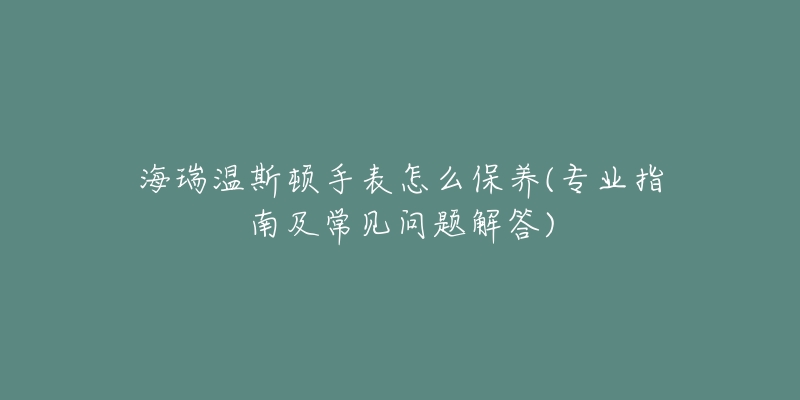 海瑞温斯顿手表怎么保养(专业指南及常见问题解答)