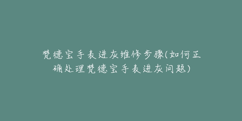 梵德宝手表进灰维修步骤(如何正确处理梵德宝手表进灰问题)-名表号 梵德宝手表进灰维修步骤(如何正确处理梵德宝手表进灰问题)