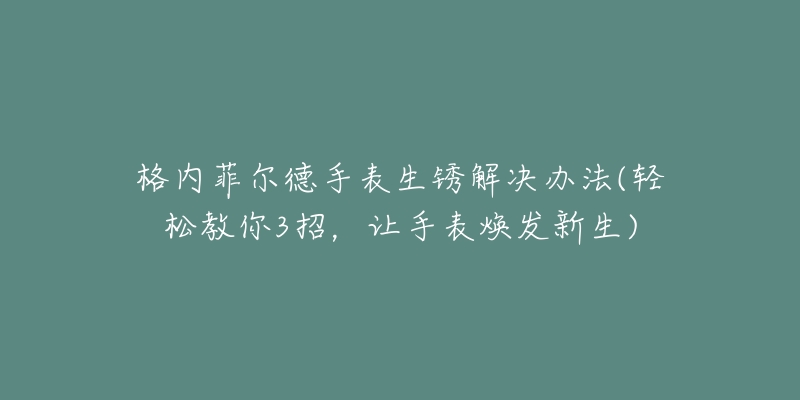 格内菲尔德手表生锈解决办法(轻松教你3招,让手表焕发新生)-名表号 格内菲尔德手表生锈解决办法(轻松教你3招,让手表焕发新生)