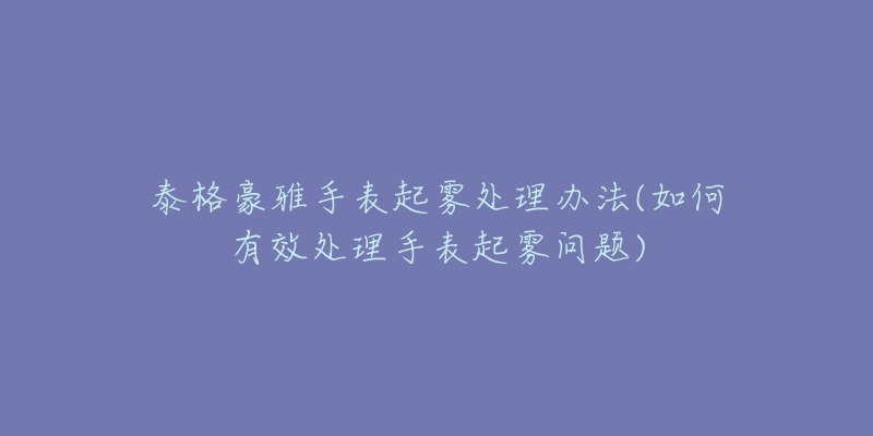 泰格豪雅手表起雾处理办法(如何有效处理手表起雾问题)