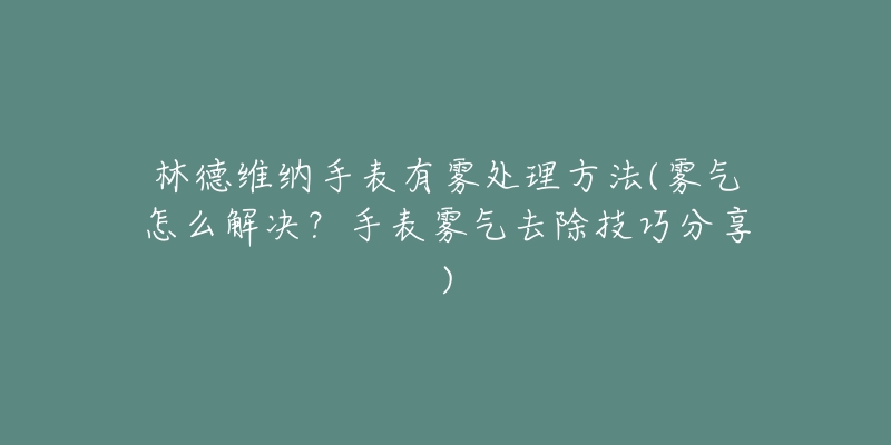 林德维纳手表有雾处理方法(雾气怎么解决?手表雾气去除技巧分享)-名表号 林德维纳手表有雾处理方法(雾气怎么解决?手表雾气去除技巧分享)
