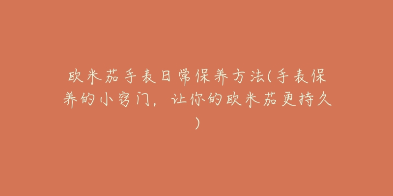 欧米茄手表日常保养方法(手表保养的小窍门,让你的欧米茄更持久)-名表号 欧米茄手表日常保养方法(手表保养的小窍门,让你的欧米茄更持久)