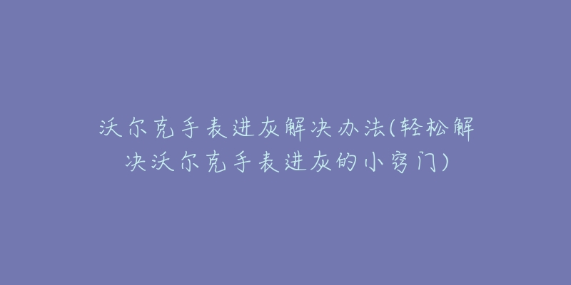 沃尔克手表进灰解决办法(轻松解决沃尔克手表进灰的小窍门)-名表号 沃尔克手表进灰解决办法(轻松解决沃尔克手表进灰的小窍门)