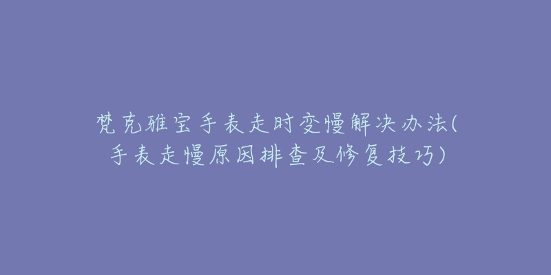 梵克雅宝手表走时变慢解决办法(手表走慢原因排查及修复技巧)-名表号 梵克雅宝手表走时变慢解决办法(手表走慢原因排查及修复技巧)