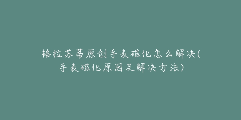 格拉苏蒂原创手表磁化怎么解决(手表磁化原因及解决方法)-名表号 格拉苏蒂原创手表磁化怎么解决(手表磁化原因及解决方法)