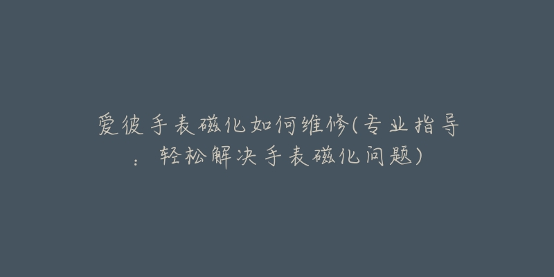 爱彼手表磁化如何维修(专业指导:轻松解决手表磁化问题)-名表号 爱彼手表磁化如何维修(专业指导:轻松解决手表磁化问题)