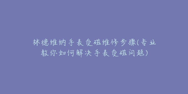 林德维纳手表受磁维修步骤(专业教你如何解决手表受磁问题)-名表号 林德维纳手表受磁维修步骤(专业教你如何解决手表受磁问题)