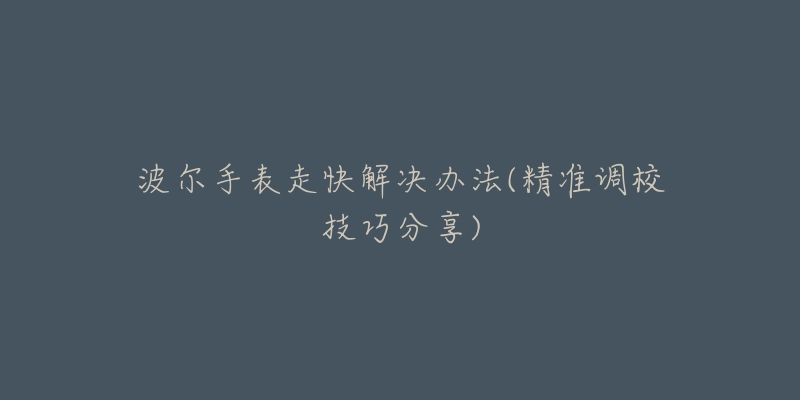 波尔手表走快解决办法(精准调校技巧分享)-名表号 波尔手表走快解决办法(精准调校技巧分享)