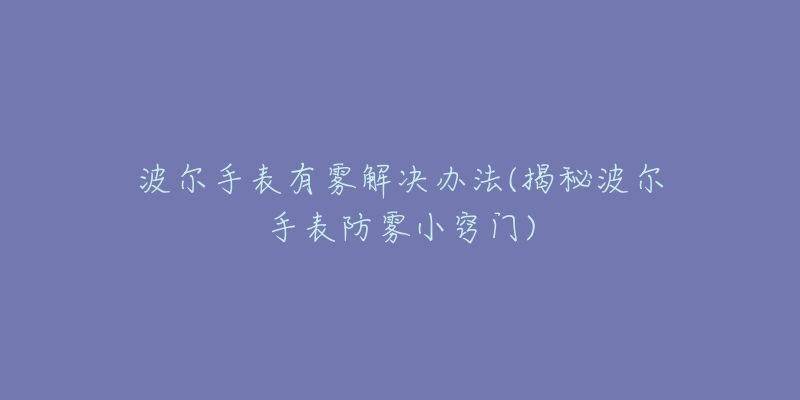 波尔手表有雾解决办法(揭秘波尔手表防雾小窍门)-名表号 波尔手表有雾解决办法(揭秘波尔手表防雾小窍门)