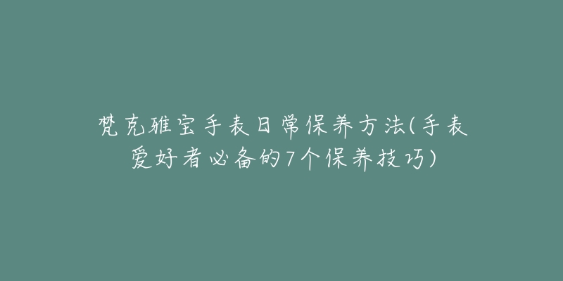 梵克雅宝手表日常保养方法(手表爱好者必备的7个保养技巧)