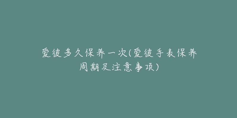 爱彼多久保养一次(爱彼手表保养周期及注意事项)-名表号 爱彼多久保养一次(爱彼手表保养周期及注意事项)