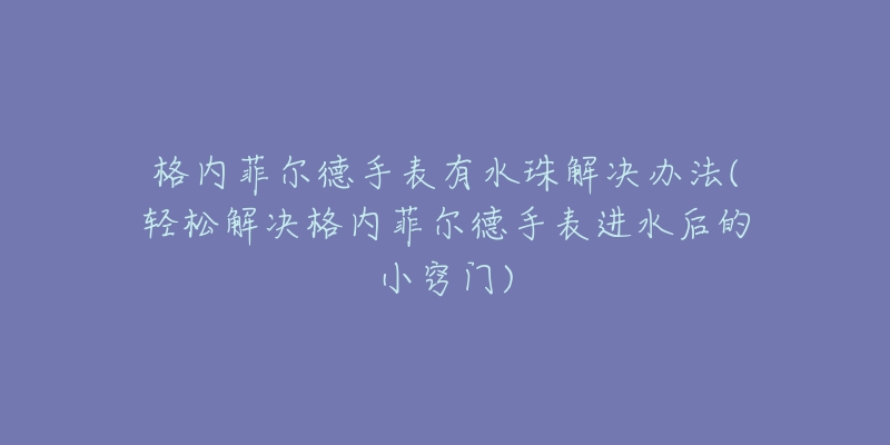 格内菲尔德手表有水珠解决办法(轻松解决格内菲尔德手表进水后的小窍门)-名表号 格内菲尔德手表有水珠解决办法(轻松解决格内菲尔德手表进水后的小窍门)