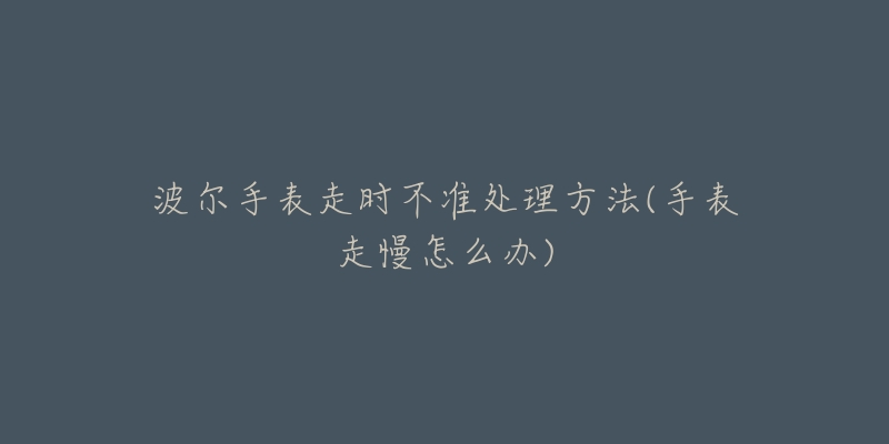 波尔手表走时不准处理方法(手表走慢怎么办)-名表号 波尔手表走时不准处理方法(手表走慢怎么办)