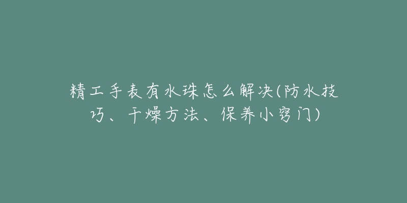 精工手表有水珠怎么解决(防水技巧、干燥方法、保养小窍门)-名表号 精工手表有水珠怎么解决(防水技巧、干燥方法、保养小窍门)