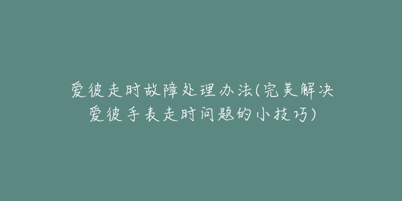 爱彼走时故障处理办法(完美解决爱彼手表走时问题的小技巧)-名表号 爱彼走时故障处理办法(完美解决爱彼手表走时问题的小技巧)