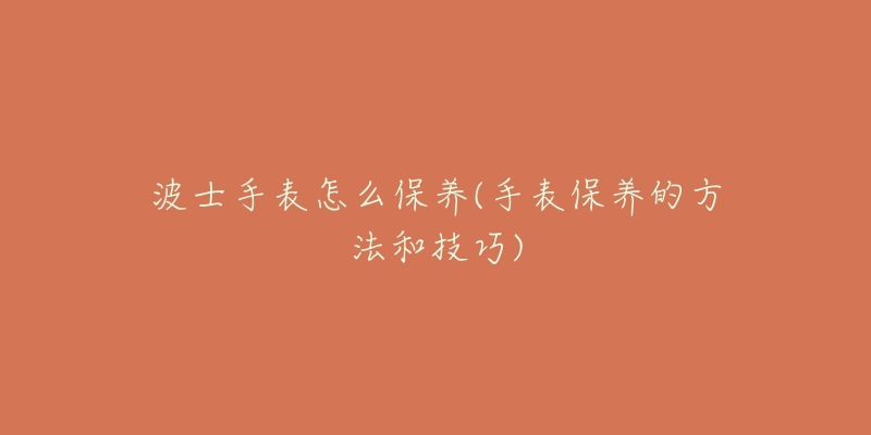 波士手表怎么保养(手表保养的方法和技巧)-名表号 波士手表怎么保养(手表保养的方法和技巧)