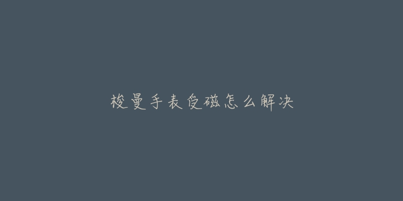 梭曼手表受磁怎么解决-名表号 梭曼手表受磁怎么解决