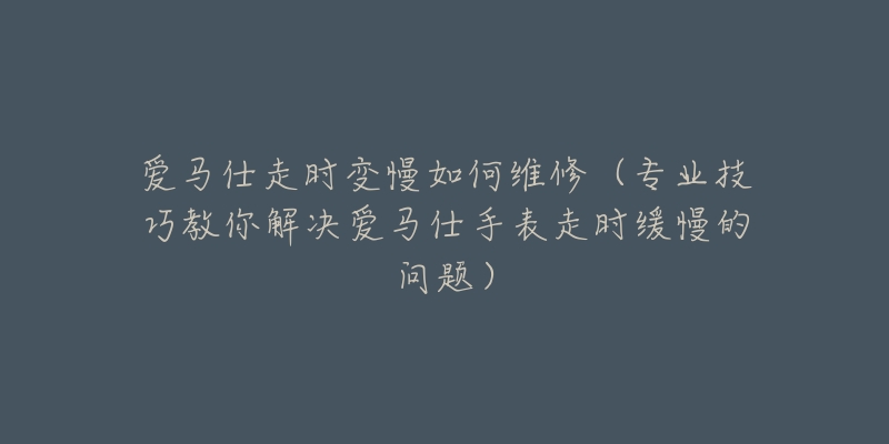 爱马仕走时变慢如何维修(专业技巧教你解决爱马仕手表走时缓慢的问题)-名表号 爱马仕走时变慢如何维修(专业技巧教你解决爱马仕手表走时缓慢的问题)