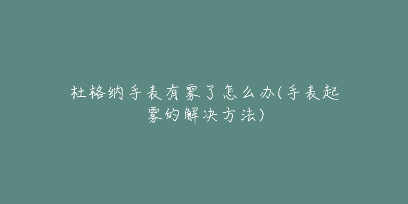 杜格纳手表有雾了怎么办(手表起雾的解决方法)-名表号 杜格纳手表有雾了怎么办(手表起雾的解决方法)