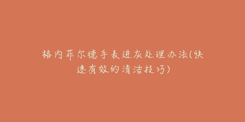 格内菲尔德手表进灰处理办法(快速有效的清洁技巧)-名表号 格内菲尔德手表进灰处理办法(快速有效的清洁技巧)