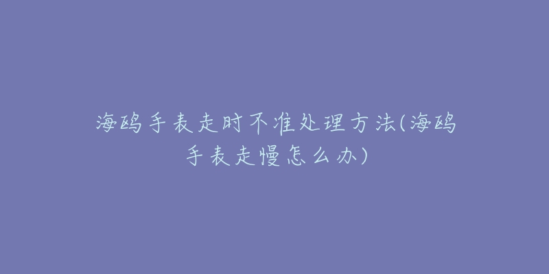 海鸥手表走时不准处理方法(海鸥手表走慢怎么办)-名表号 海鸥手表走时不准处理方法(海鸥手表走慢怎么办)