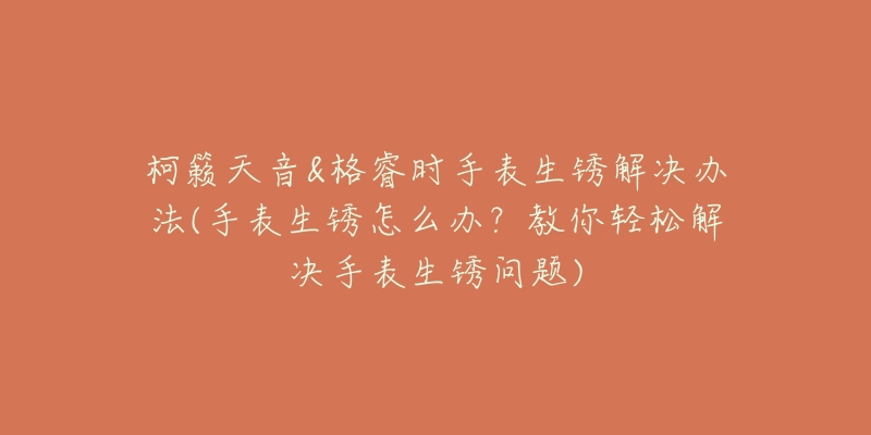 柯籁天音&格睿时手表生锈解决办法(手表生锈怎么办?教你轻松解决手表生锈问题)-名表号 柯籁天音&格睿时手表生锈解决办法(手表生锈怎么办?教你轻松解决手表生锈问题)