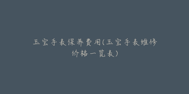玉宝手表保养费用(玉宝手表维修价格一览表)-名表号 玉宝手表保养费用(玉宝手表维修价格一览表)